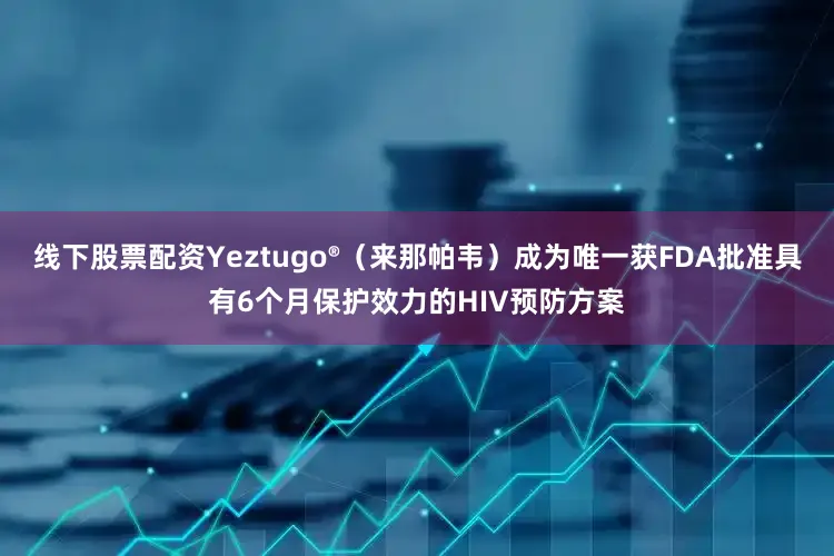 线下股票配资Yeztugo®（来那帕韦）成为唯一获FDA批准具有6个月保护效力的HIV预防方案