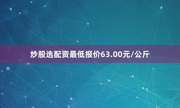 炒股选配资最低报价63.00元/公斤