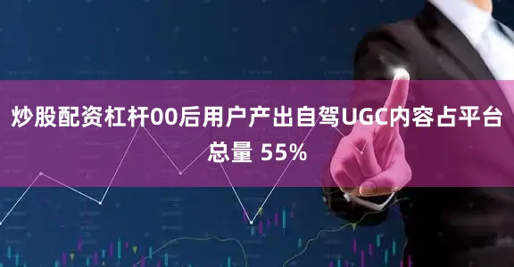 炒股配资杠杆00后用户产出自驾UGC内容占平台总量 55%