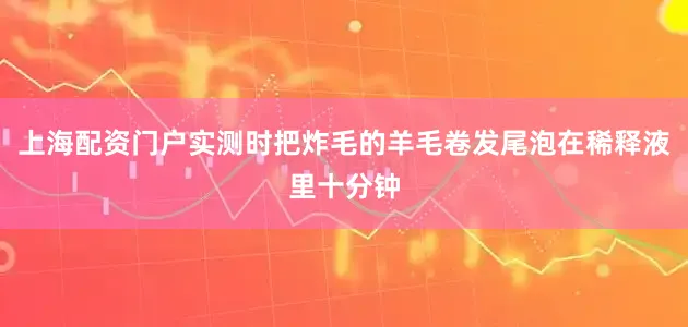 上海配资门户实测时把炸毛的羊毛卷发尾泡在稀释液里十分钟