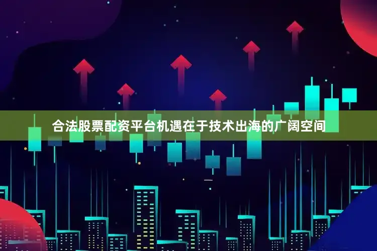 合法股票配资平台机遇在于技术出海的广阔空间