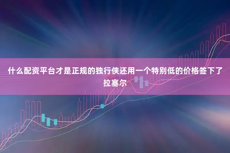 什么配资平台才是正规的独行侠还用一个特别低的价格签下了拉塞尔