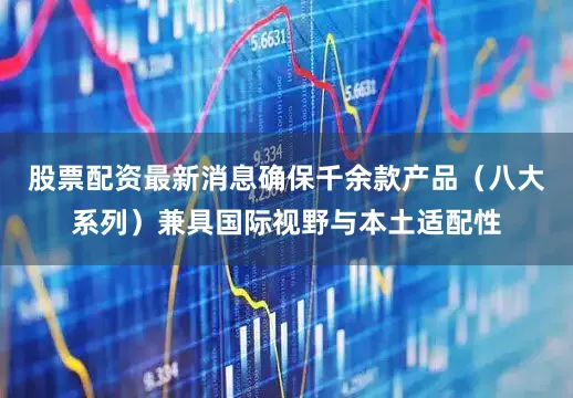 股票配资最新消息确保千余款产品（八大系列）兼具国际视野与本土适配性