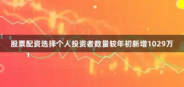股票配资选择个人投资者数量较年初新增1029万