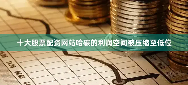 十大股票配资网站哈碳的利润空间被压缩至低位