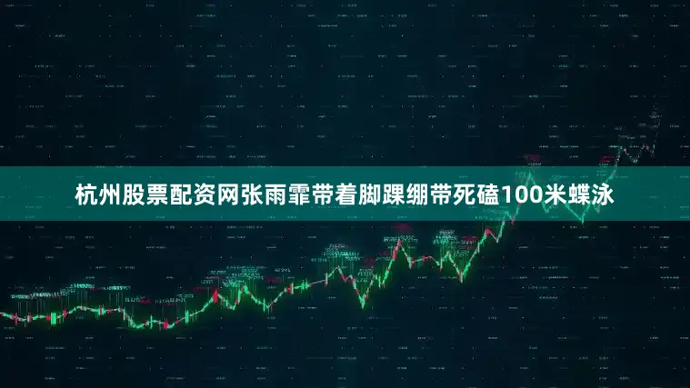 杭州股票配资网张雨霏带着脚踝绷带死磕100米蝶泳