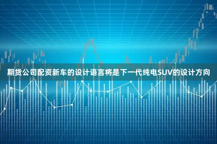 期货公司配资新车的设计语言将是下一代纯电SUV的设计方向