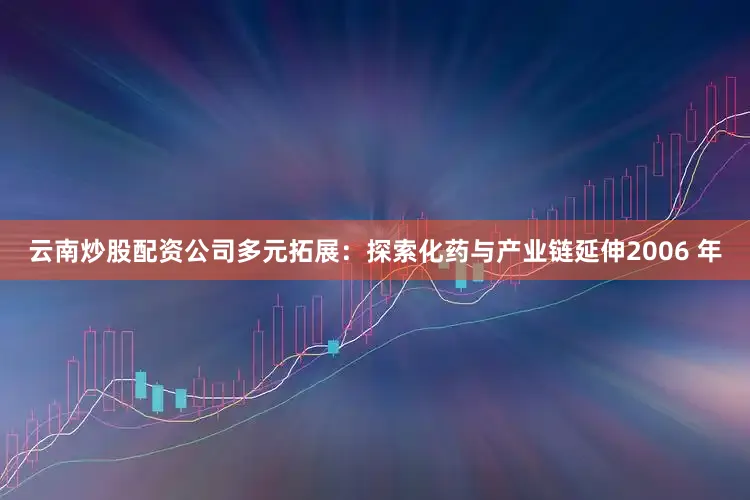 云南炒股配资公司多元拓展：探索化药与产业链延伸2006 年