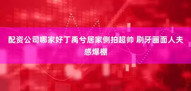 配资公司哪家好丁禹兮居家侧拍超帅 刷牙画面人夫感爆棚