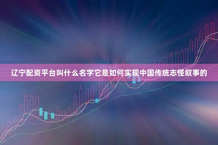 辽宁配资平台叫什么名字它是如何实现中国传统志怪叙事的