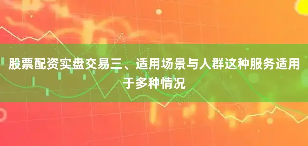 股票配资实盘交易三、适用场景与人群这种服务适用于多种情况
