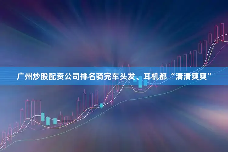 广州炒股配资公司排名骑完车头发、耳机都 “清清爽爽”