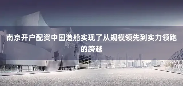 南京开户配资中国造船实现了从规模领先到实力领跑的跨越